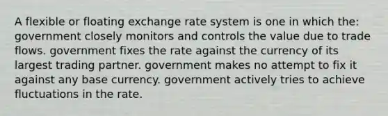 A flexible or floating exchange rate system is one in which the: government closely monitors and controls the value due to trade flows. government fixes the rate against the currency of its largest trading partner. government makes no attempt to fix it against any base currency. government actively tries to achieve fluctuations in the rate.