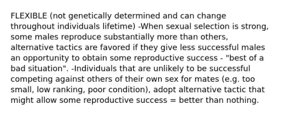 FLEXIBLE (not genetically determined and can change throughout individuals lifetime) -When sexual selection is strong, some males reproduce substantially <a href='https://www.questionai.com/knowledge/keWHlEPx42-more-than' class='anchor-knowledge'>more than</a> others, alternative tactics are favored if they give less successful males an opportunity to obtain some reproductive success - "best of a bad situation". -Individuals that are unlikely to be successful competing against others of their own sex for mates (e.g. too small, low ranking, poor condition), adopt alternative tactic that might allow some reproductive success = better than nothing.