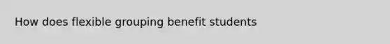 How does flexible grouping benefit students