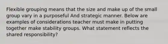 Flexible grouping means that the size and make up of the small group vary in a purposeful And strategic manner. Below are examples of considerations teacher must make in putting together make stability groups. What statement reflects the shared responsibility?