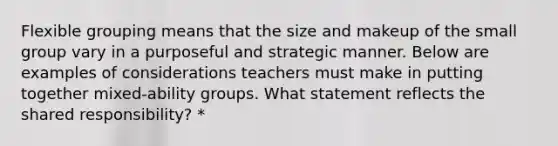 Flexible grouping means that the size and makeup of the small group vary in a purposeful and strategic manner. Below are examples of considerations teachers must make in putting together mixed-ability groups. What statement reflects the shared responsibility? *