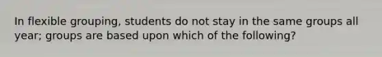 In flexible grouping, students do not stay in the same groups all year; groups are based upon which of the following?