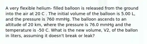 A very flexible helium- filled balloon is released from the ground into the air at 20 C . The initial volume of the balloon is 5.00 L, and the pressure is 760 mmHg. The balloon ascends to an altitude of 20 km, where the pressure is 76.0 mmHg and the temperature is -50 C. What is the new volume, V2, of the ballon in liters, assuming it doesn't break or leak?