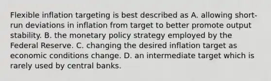 Flexible inflation targeting is best described as A. allowing short-run deviations in inflation from target to better promote output stability. B. the monetary policy strategy employed by the Federal Reserve. C. changing the desired inflation target as economic conditions change. D. an intermediate target which is rarely used by central banks.