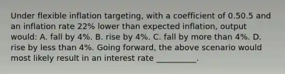 Under flexible inflation targeting​, with a coefficient of 0.50.5 and an inflation rate 22​% lower than expected​ inflation, output​ would: A. fall by 4​%. B. rise by 4​%. C. fall by more than 4​%. D. rise by less than 4​%. Going​ forward, the above scenario would most likely result in an interest rate __________.