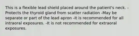 This is a flexible lead shield placed around the patient's neck. -Protects the thyroid gland from scatter radiation -May be separate or part of the lead apron -It is recommended for all intraoral exposures. -It is not recommended for extraoral exposures.