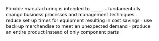 Flexible manufacturing is intended to _____. - fundamentally change business processes and management techniques - reduce set-up times for equipment resulting in cost savings - use back-up merchandise to meet an unexpected demand - produce an entire product instead of only component parts