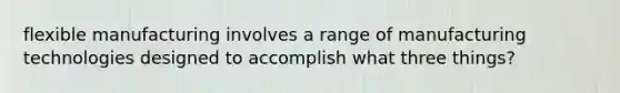 flexible manufacturing involves a range of manufacturing technologies designed to accomplish what three things?