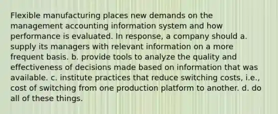 Flexible manufacturing places new demands on the management accounting information system and how performance is evaluated. In response, a company should a. supply its managers with relevant information on a more frequent basis. b. provide tools to analyze the quality and effectiveness of decisions made based on information that was available. c. institute practices that reduce switching costs, i.e., cost of switching from one production platform to another. d. do all of these things.