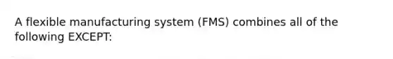 A flexible manufacturing system (FMS) combines all of the following EXCEPT: