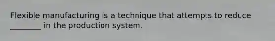 Flexible manufacturing is a technique that attempts to reduce ________ in the production system.