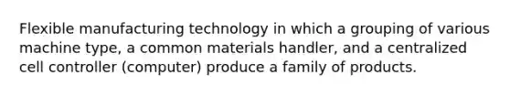 Flexible manufacturing technology in which a grouping of various machine type, a common materials handler, and a centralized cell controller (computer) produce a family of products.