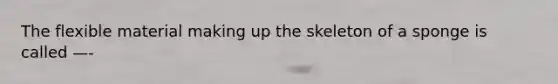 The flexible material making up the skeleton of a sponge is called —-