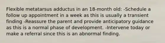 Flexible metatarsus adductus in an 18-month old: -Schedule a follow up appointment in a week as this is usually a transient finding -Reassure the parent and provide anticipatory guidance as this is a normal phase of development. -Intervene today or make a referral since this is an abnormal finding.