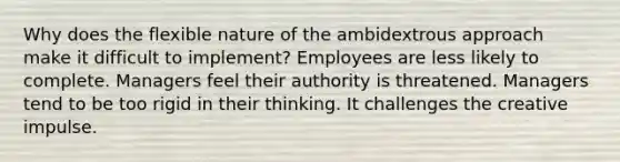 Why does the flexible nature of the ambidextrous approach make it difficult to implement? Employees are less likely to complete. Managers feel their authority is threatened. Managers tend to be too rigid in their thinking. It challenges the creative impulse.