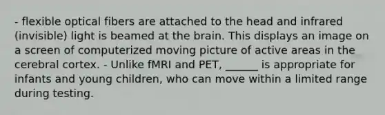 - flexible optical fibers are attached to the head and infrared (invisible) light is beamed at the brain. This displays an image on a screen of computerized moving picture of active areas in the cerebral cortex. - Unlike fMRI and PET, ______ is appropriate for infants and young children, who can move within a limited range during testing.