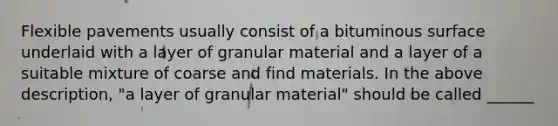 Flexible pavements usually consist of a bituminous surface underlaid with a layer of granular material and a layer of a suitable mixture of coarse and find materials. In the above description, "a layer of granular material" should be called ______