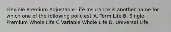 Flexible Premium Adjustable Life Insurance is another name for which one of the following policies? A. Term Life B. Single Premium Whole Life C Variable Whole Life D. Universal Life