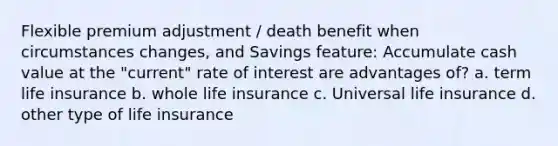 Flexible premium adjustment / death benefit when circumstances changes, and Savings feature: Accumulate cash value at the "current" rate of interest are advantages of? a. term life insurance b. whole life insurance c. Universal life insurance d. other type of life insurance