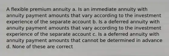 A flexible premium annuity a. Is an immediate annuity with annuity payment amounts that vary according to the investment experience of the separate account b. Is a deferred annuity with annuity payment amounts that vary according to the investment experience of the separate account c. Is a deferred annuity with annuity payment amounts that cannot be determined in advance d. None of these are correct