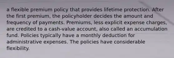 a flexible premium policy that provides lifetime protection. After the first premium, the policyholder decides the amount and frequency of payments. Premiums, less explicit expense charges, are credited to a cash-value account, also called an accumulation fund. Policies typically have a monthly deduction for administrative expenses. The policies have considerable flexibility.