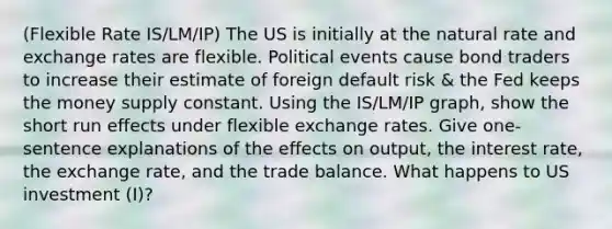 (Flexible Rate IS/LM/IP) The US is initially at the natural rate and exchange rates are flexible. Political events cause bond traders to increase their estimate of foreign default risk & the Fed keeps the money supply constant. Using the IS/LM/IP graph, show the short run effects under flexible exchange rates. Give one-sentence explanations of the effects on output, the interest rate, the exchange rate, and the trade balance. What happens to US investment (I)?