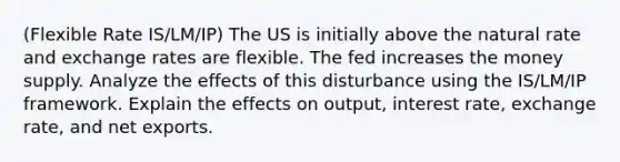 (Flexible Rate IS/LM/IP) The US is initially above the natural rate and exchange rates are flexible. The fed increases the money supply. Analyze the effects of this disturbance using the IS/LM/IP framework. Explain the effects on output, interest rate, exchange rate, and net exports.