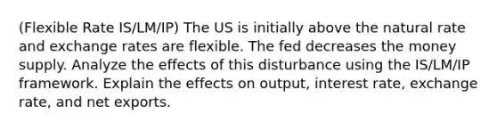 (Flexible Rate IS/LM/IP) The US is initially above the natural rate and exchange rates are flexible. The fed decreases the money supply. Analyze the effects of this disturbance using the IS/LM/IP framework. Explain the effects on output, interest rate, exchange rate, and net exports.