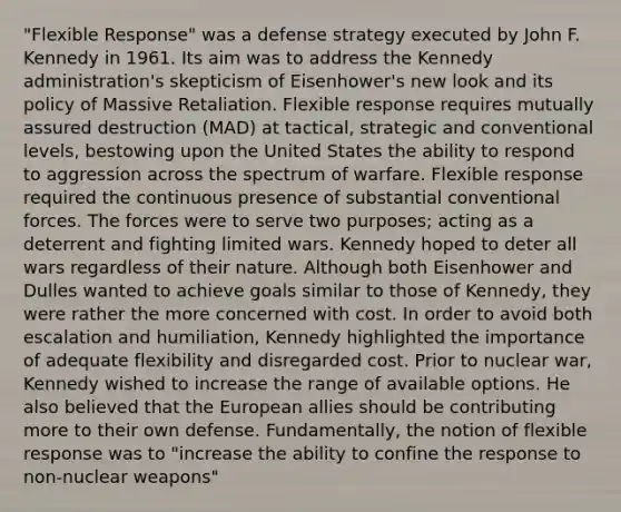 "Flexible Response" was a defense strategy executed by John F. Kennedy in 1961. Its aim was to address the Kennedy administration's skepticism of Eisenhower's new look and its policy of Massive Retaliation. Flexible response requires mutually assured destruction (MAD) at tactical, strategic and conventional levels, bestowing upon the United States the ability to respond to aggression across the spectrum of warfare. Flexible response required the continuous presence of substantial conventional forces. The forces were to serve two purposes; acting as a deterrent and fighting limited wars. Kennedy hoped to deter all wars regardless of their nature. Although both Eisenhower and Dulles wanted to achieve goals similar to those of Kennedy, they were rather the more concerned with cost. In order to avoid both escalation and humiliation, Kennedy highlighted the importance of adequate flexibility and disregarded cost. Prior to nuclear war, Kennedy wished to increase the range of available options. He also believed that the European allies should be contributing more to their own defense. Fundamentally, the notion of flexible response was to "increase the ability to confine the response to non-nuclear weapons"