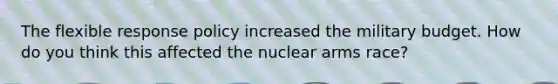 The flexible response policy increased the military budget. How do you think this affected the nuclear arms race?