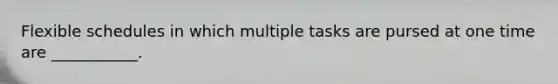 Flexible schedules in which multiple tasks are pursed at one time are ___________.