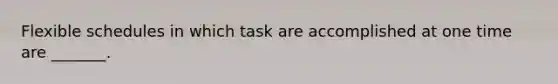 Flexible schedules in which task are accomplished at one time are _______.