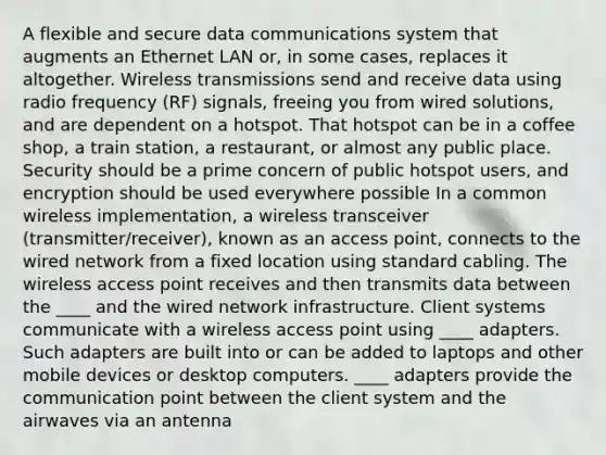 A flexible and secure data communications system that augments an Ethernet LAN or, in some cases, replaces it altogether. Wireless transmissions send and receive data using radio frequency (RF) signals, freeing you from wired solutions, and are dependent on a hotspot. That hotspot can be in a coffee shop, a train station, a restaurant, or almost any public place. Security should be a prime concern of public hotspot users, and encryption should be used everywhere possible In a common wireless implementation, a wireless transceiver (transmitter/receiver), known as an access point, connects to the wired network from a fixed location using standard cabling. The wireless access point receives and then transmits data between the ____ and the wired network infrastructure. Client systems communicate with a wireless access point using ____ adapters. Such adapters are built into or can be added to laptops and other mobile devices or desktop computers. ____ adapters provide the communication point between the client system and the airwaves via an antenna