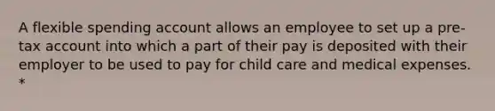 A flexible spending account allows an employee to set up a pre-tax account into which a part of their pay is deposited with their employer to be used to pay for child care and medical expenses. *