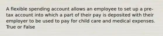 A flexible spending account allows an employee to set up a pre-tax account into which a part of their pay is deposited with their employer to be used to pay for child care and medical expenses. True or False