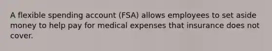 A flexible spending account (FSA) allows employees to set aside money to help pay for medical expenses that insurance does not cover.