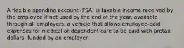 A flexible spending account (FSA) is taxable income received by the employee if not used by the end of the year. available through all employers. a vehicle that allows employee-paid expenses for medical or dependent care to be paid with pretax dollars. funded by an employer.