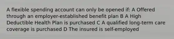 A flexible spending account can only be opened if: A Offered through an employer-established benefit plan B A High Deductible Health Plan is purchased C A qualified long-term care coverage is purchased D The insured is self-employed