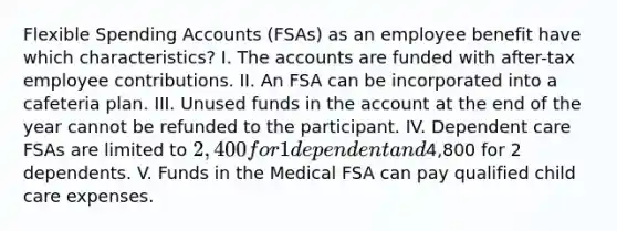 Flexible Spending Accounts (FSAs) as an employee benefit have which characteristics? I. The accounts are funded with after-tax employee contributions. II. An FSA can be incorporated into a cafeteria plan. III. Unused funds in the account at the end of the year cannot be refunded to the participant. IV. Dependent care FSAs are limited to 2,400 for 1 dependent and4,800 for 2 dependents. V. Funds in the Medical FSA can pay qualified child care expenses.