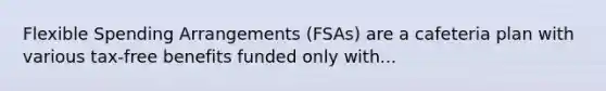 Flexible Spending Arrangements (FSAs) are a cafeteria plan with various tax-free benefits funded only with...