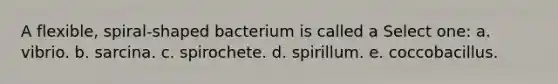 A flexible, spiral-shaped bacterium is called a Select one: a. vibrio. b. sarcina. c. spirochete. d. spirillum. e. coccobacillus.