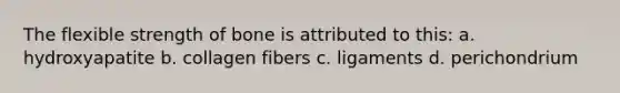 The flexible strength of bone is attributed to this: a. hydroxyapatite b. collagen fibers c. ligaments d. perichondrium