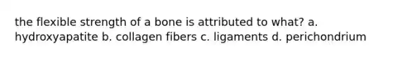 the flexible strength of a bone is attributed to what? a. hydroxyapatite b. collagen fibers c. ligaments d. perichondrium