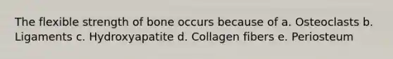 The flexible strength of bone occurs because of a. Osteoclasts b. Ligaments c. Hydroxyapatite d. Collagen fibers e. Periosteum