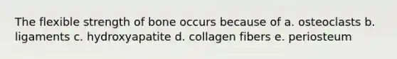 The flexible strength of bone occurs because of a. osteoclasts b. ligaments c. hydroxyapatite d. collagen fibers e. periosteum