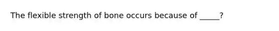The flexible strength of bone occurs because of _____?