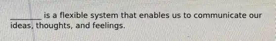 ________ is a flexible system that enables us to communicate our ideas, thoughts, and feelings.