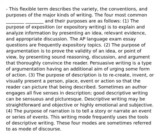 - This flexible term describes the variety, the conventions, and purposes of the major kinds of writing. The four most common ________ ________ and their purposes are as follows: (1) The purpose of exposition (or expository writing) is to explain and analyze information by presenting an idea, relevant evidence, and appropriate discussion. The AP language exam essay questions are frequently expository topics. (2) The purpose of argumentation is to prove the validity of an idea, or point of view, by presenting sound reasoning, discussion, and argument that thoroughly convince the reader. Persuasive writing is a type of argumentation having an additional aim of urging some form of action. (3) The purpose of description is to re-create, invent, or visually present a person, place, event or action so that the reader can picture that being described. Sometimes an author engages all five senses in description; good descriptive writing can be sensuous and picturesque. Descriptive writing may be straightforward and objective or highly emotional and subjective. (4) The purpose of narration is to tell a story or narrate an event or series of events. This writing mode frequently uses the tools of descriptive writing. These four modes are sometimes referred to as mode of discourse.