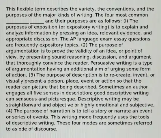 This flexible term describes the variety, the conventions, and the purposes of the major kinds of writing. The four most common __________ ______ and their purposes are as follows: (I) The purposes of exposition (or expository writing) is to explain and analyze information by pressing an idea, relevant evidence, and appropriate discussion. The AP language exam essay questions are frequently expository topics. (2) The purpose of argumentation is to prove the validity of an idea, or point of view, by presenting sound reasoning, discussion, and argument that thoroughly convince the reader. Persuasive writing is a type of argumentation having an additional aim of urging some form of action. (3) The purpose of description is to re-create, invent, or visually present a person, place, event or action so that the reader can picture that being described. Sometimes an author engages all five senses in description; good descriptive writing can sensuous and picturesque. Descriptive writing may be straightforward and objective or highly emotional and subjective. (4) The purpose of narration is to tell a story or narrate an event or series of events. This writing mode frequently uses the tools of descriptive writing. These four modes are sometimes referred to as ode of discourse.