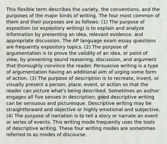 This flexible term describes the variety, the conventions, and the purposes of the major kinds of writing. The four most common of them and their purposes are as follows: (1) The purpose of exposition (or expository writing) is to explain and analyze information by presenting an idea, relevant evidence, and appropriate discussion. The AP language exam essay questions are frequently expository topics. (2) The purpose of argumentation is to prove the validity of an idea, or point of view, by presenting sound reasoning, discussion, and argument that thoroughly convince the reader. Persuasive writing is a type of argumentation having an additional aim of urging some form of action. (3) The purpose of description is to recreate, invent, or visually present a person, place, event, or action so that the reader can picture what's being described. Sometimes an author engages all five senses in description; good descriptive writing can be sensuous and picturesque. Descriptive writing may be straightforward and objective or highly emotional and subjective. (4) The purpose of narration is to tell a story or narrate an event or series of events. This writing mode frequently uses the tools of descriptive writing. These four writing modes are sometimes referred to as modes of discourse.